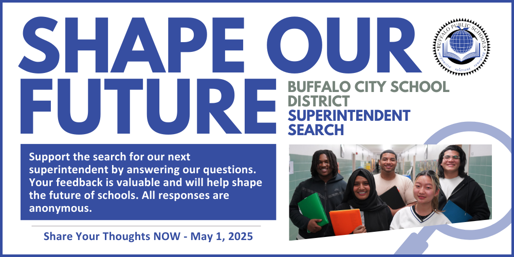 Shape Our Future BUFFALO CITY SCHOOL DISTRICT SUPERINTENDENT SEARCH Support the search for our next superintendent by answering our questions. Your feedback is valuable and will help shape the future of schools. All responses are anonymous. Share Your Thoughts NOW - May 1, 2025
