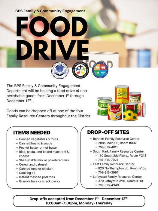 BPS Family & Community Engagement FOOD DRIVE TMENT OF  The BPS Family & Community Engagement Department will be hosting a food drive of non- perishable goods from December 1st through December 12th.  Goods can be dropped off at one of the four Family Resource Centers throughout the District.  Corw  TOMATO SOUP  PEAS  ***.. Spaghetti  ITEMS NEEDED . Canned vegetables & fruits . Canned beans & soups . Peanut butter or nut butter · Rice, pasta, and boxed macaroni & cheese . Shelf-stable milk or powdered milk . Cereal and oatmeal . Canned tuna or chicken . Cooking oil . Instant mashed potatoes . Granola bars or snack packs  DROP-OFF SITES . Bennett Family Resource Center 2885 Main St., Room #002 o 716-816-4011 . South Park Family Resource Center 150 Southside Pkwy., Room #G13 o 716-816-7921 . East Family Resource Center 820 Northampton St., Room #103 716-816-3997 . Lafayette Family Resource Center 370 Lafayette Ave., Room #110 o 716-816-4349  Drop-offs accepted from December 1st - December 12th 10:00am-7:00pm, Monday-Thursday
