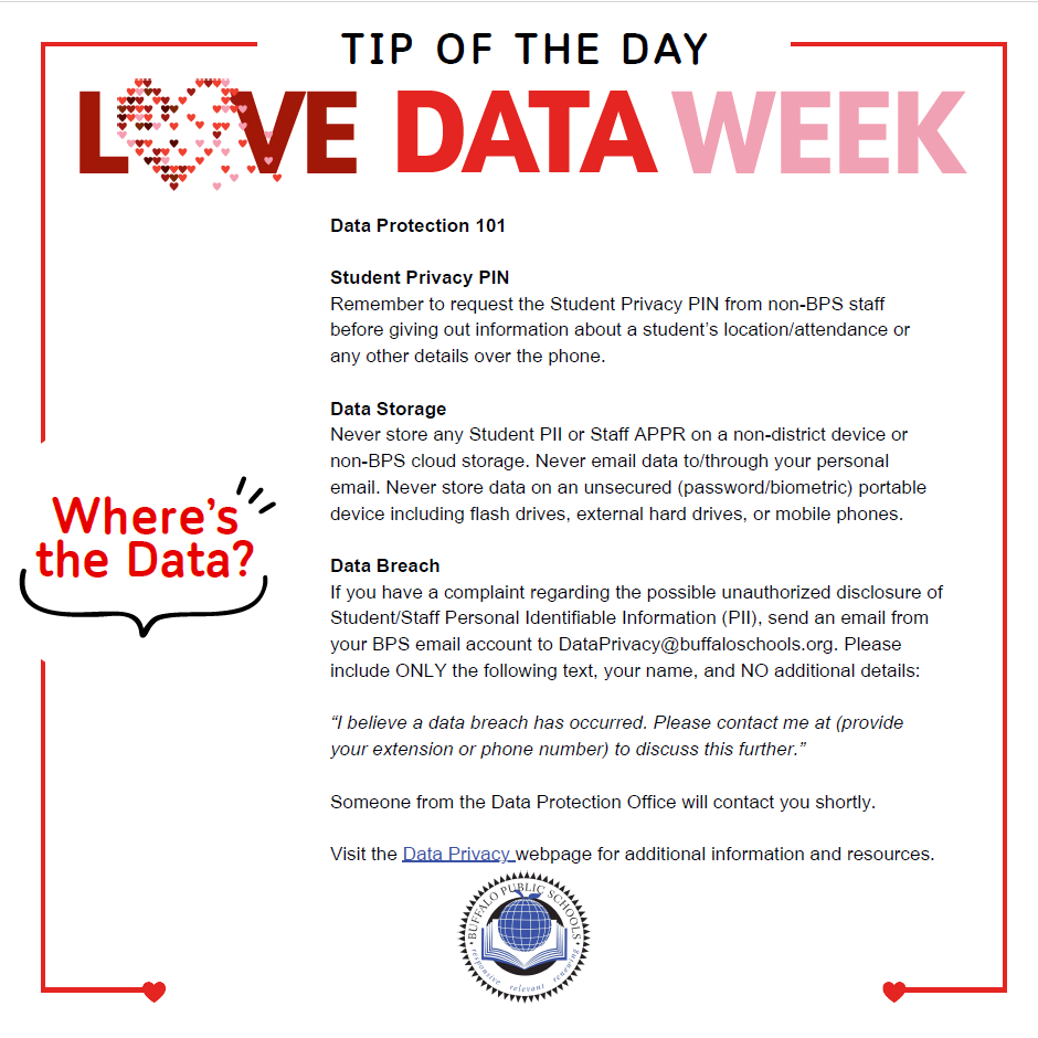 Data Protection 101 Student Privacy PIN Remember to request the Student Privacy PIN from non-BPS staff before giving out information about a student’s location/attendance or any other details over the phone. Data Storage Never store any Student PII or Staff APPR on a non-district device or non-BPS cloud storage. Never email data to/through your personal email. Never store data on an unsecured (password/biometric) portable device including flash drives, external hard drives, or mobile phones. Data Breach If you have a complaint regarding the possible unauthorized disclosure of Student/Staff Personal Identifiable Information (PII), send an email from your BPS email account to DataPrivacy@buffaloschools.org. Please include ONLY the following text, your name, and NO additional details: “I believe a data breach has occurred. Please contact me at (provide your extension or phone number) to discuss this further.” Someone from the Data Protection Office will contact you shortly. Visit the Data Privacy webpage for additional information and resources.
