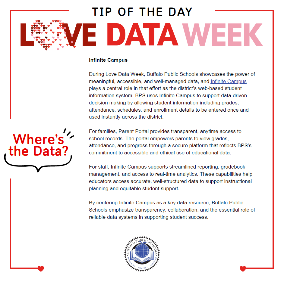 Infinite Campus During Love Data Week, Buffalo Public Schools showcases the power of meaningful, accessible, and well‑managed data, and Infinite Campus plays a central role in that effort as the district’s web‑based student information system. BPS uses Infinite Campus to support data-driven decision making by allowing student information including grades, attendance, schedules, and enrollment details to be entered once and used instantly across the district. For families, Parent Portal provides transparent, anytime access to school records. The portal empowers parents to view grades, attendance, and progress through a secure platform that reflects BPS’s commitment to accessible and ethical use of educational data. For staff, Infinite Campus supports streamlined reporting, gradebook management, and access to real-time analytics. These capabilities help educators access accurate, well‑structured data to support instructional planning and equitable student support. By centering Infinite Campus as a key data resource, Buffalo Public Schools emphasize transparency, collaboration, and the essential role of reliable data systems in supporting student success