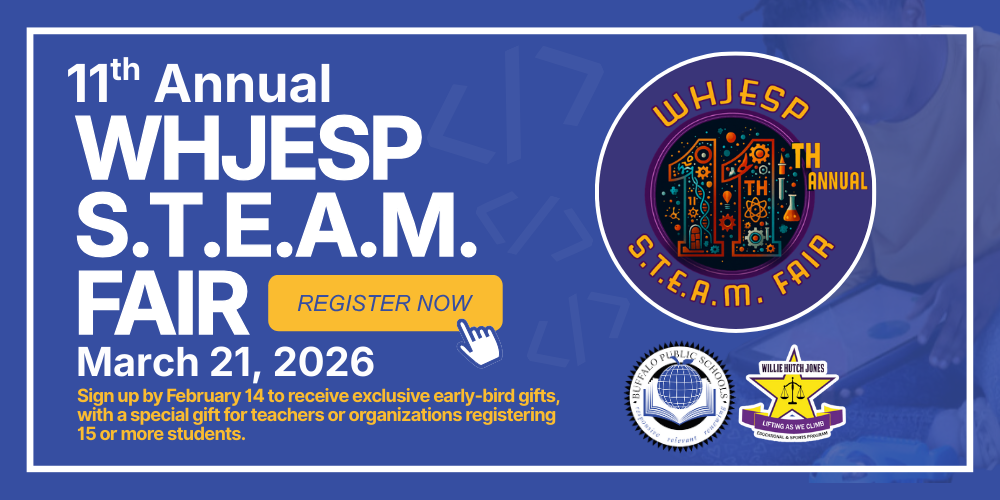 WHJESP S.T.E.A.M. Fair | March 21, 2026 Buffalo Public Schools  WHJESP’s 11th Annual STEAM Fair invites students in grades 3–12 to Code, Create, or Play! This exciting event celebrates Science, Technology, Engineering, Arts, and Mathematics through hands-on projects, creative displays, and engaging activities that bring ideas to life.  Join us on March 21, 2026, at Waterfront Elementary for a day of innovation, imagination, and inspiration.