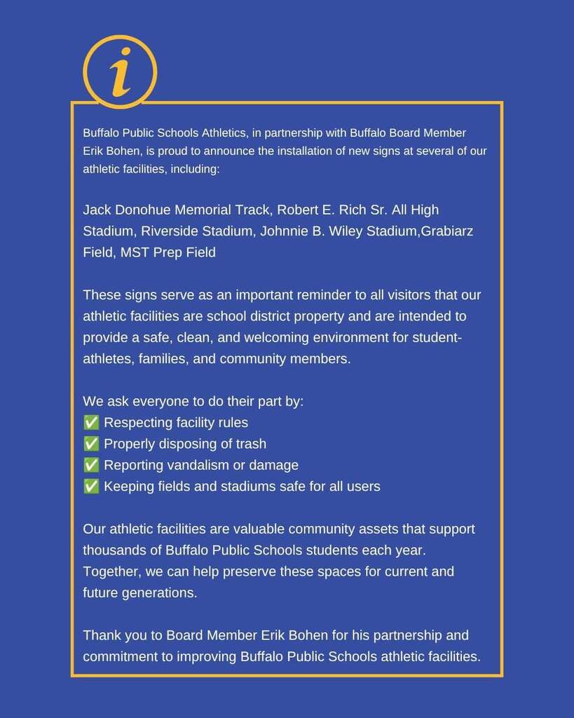 Buffalo Public Schools Athletics, in partnership with Buffalo Board Member Erik Bohen, is proud to announce the installation of new signs at several of our athletic facilities, including:  Jack Donohue Memorial Track, Robert E. Rich Sr. All High Stadium, Riverside Stadium, Johnnie B. Wiley Stadium,Grabiarz Field, MST Prep Field  These signs serve as an important reminder to all visitors that our athletic facilities are school district property and are intended to provide a safe, clean, and welcoming environment for student- athletes, families, and community members.  We ask everyone to do their part by: Respecting facility rules Properly disposing of trash Reporting vandalism or damage Keeping fields and stadiums safe for all users  Our athletic facilities are valuable community assets that support thousands of Buffalo Public Schools students each year. Together, we can help preserve these spaces for current and future generations.  Thank you to Board Member Erik Bohen for his partnership and commitment to improving Buffalo Public Schools athletic facilities.