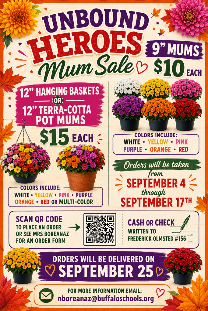 ADA-Compliant Alt Text:  Flyer for the Unbound Heroes Mum Sale. Prices: 9-inch mums cost $10 each. Twelve-inch hanging baskets or 12-inch terra-cotta pot mums cost $15 each. Available colors include white, yellow, pink, purple, orange, and red; potted mums are also available in multi-color varieties. Orders will be accepted from September 4 through September 17. Customers may order by scanning a QR code or by requesting an order form from Mrs. Boreanaz. Payment must be made by cash or check payable to Frederick Olmsted #156. Orders will be delivered on September 25. For more information, email nboreanaz@buffaloschools.org. Decorative images of colorful chrysanthemums and autumn leaves appear throughout the flyer.