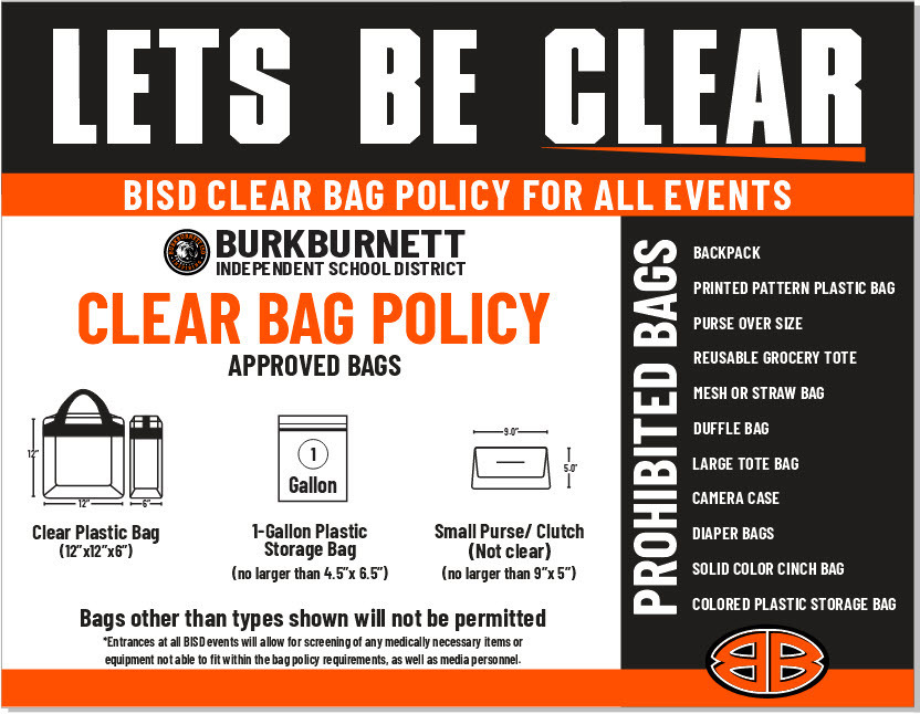 LETS BE CLEAR BISD CLEAR BAG POLICY FOR ALL EVENTS BURKBURNETT INDEPENDENT SCHOOL DISTRICT CLEAR BAG POLICY APPROVED BAGS Clear Plastic Bag (12"x12"x6") 1-Gallon Plastic Storage Bag (no larger than 4.5"x 6.5") Small Purse/ Clutch (Not clear) (no larger than 5"x 5") Bags other than types shown will not be permitted *Entrances at all BISD events will allow for screening of any medically necessary items or equipment not able to fit within the bag policy requirements, as well as media personnel. PROHIBITED BAGS:  BACKPACK PRINTED PATTERN PLASTIC BAG PURSE OVER SIZE REUSABLE GROCERY TOTE MESH OR STRAW BAG DUFFLE BAG LARGE TOTE BAG CAMERA CASE DIAPER BAGS SOLID COLOR CINCH BAG COLORED PLASTIC STORAGE BAG