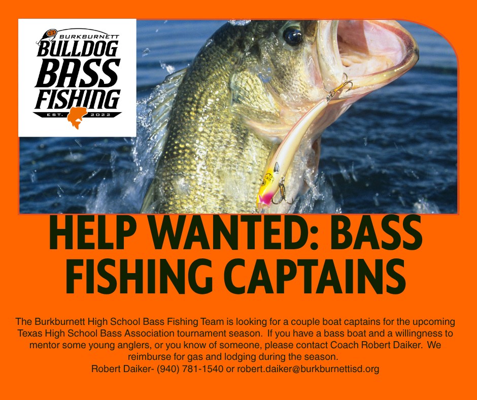 HELP WANTED: BASS FISHING CAPTAINS The Burkburnett High School Bass Fishing Team is looking for a couple boat captains for the upcoming Texas High School Bass Association tournament season. If you have a bass boat and a willingness to mentor some young anglers, or you know of someone, please contact Coach Robert Daiker. We reimburse for gas and lodging during the season. Robert Daiker- (940) 781-1540 or robert.daiker@burkburnettisd.org