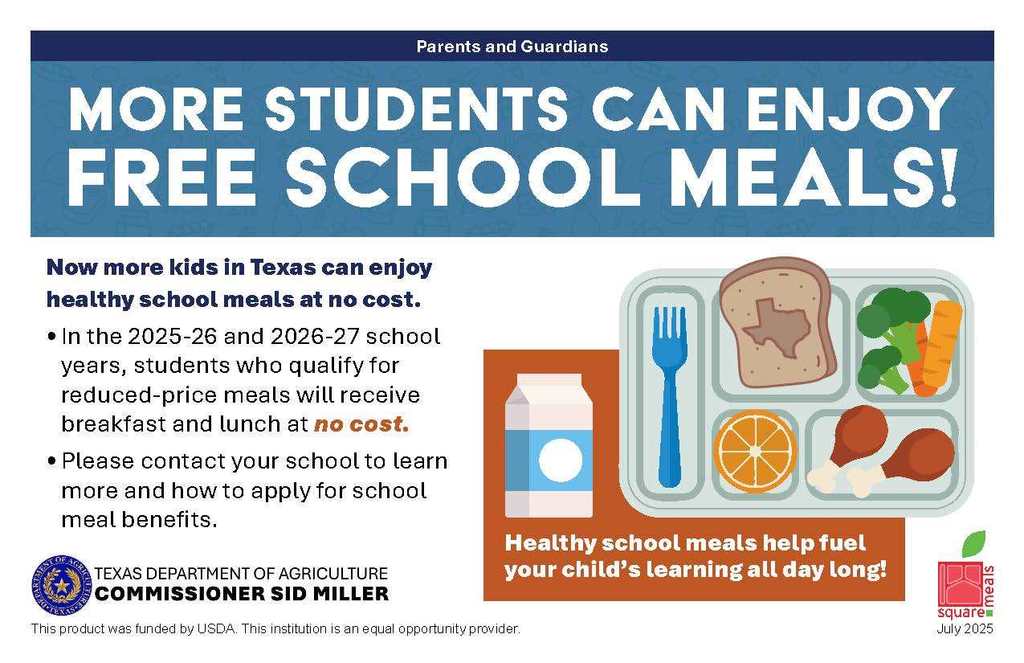 Parents and Guardians MORE STUDENTS CAN ENJOY FREE SCHOOL MEALS! Now more kids in Texas can enjoy healthy school meals at no cost. In the 2025-26 and 2026-27 school years, students who qualify for reduced-price meals will receive breakfast and lunch at no cost. Please contact your school to learn more and how to apply for school meal benefits. Healthy school meals help fuel your child's learning all day long! TEXAS DEPARTMENT OF AGRICULTURE COMMISSIONER SID MILLER This product was funded by USDA. This institution is an equal opportunity provider. Square Meals July 2025