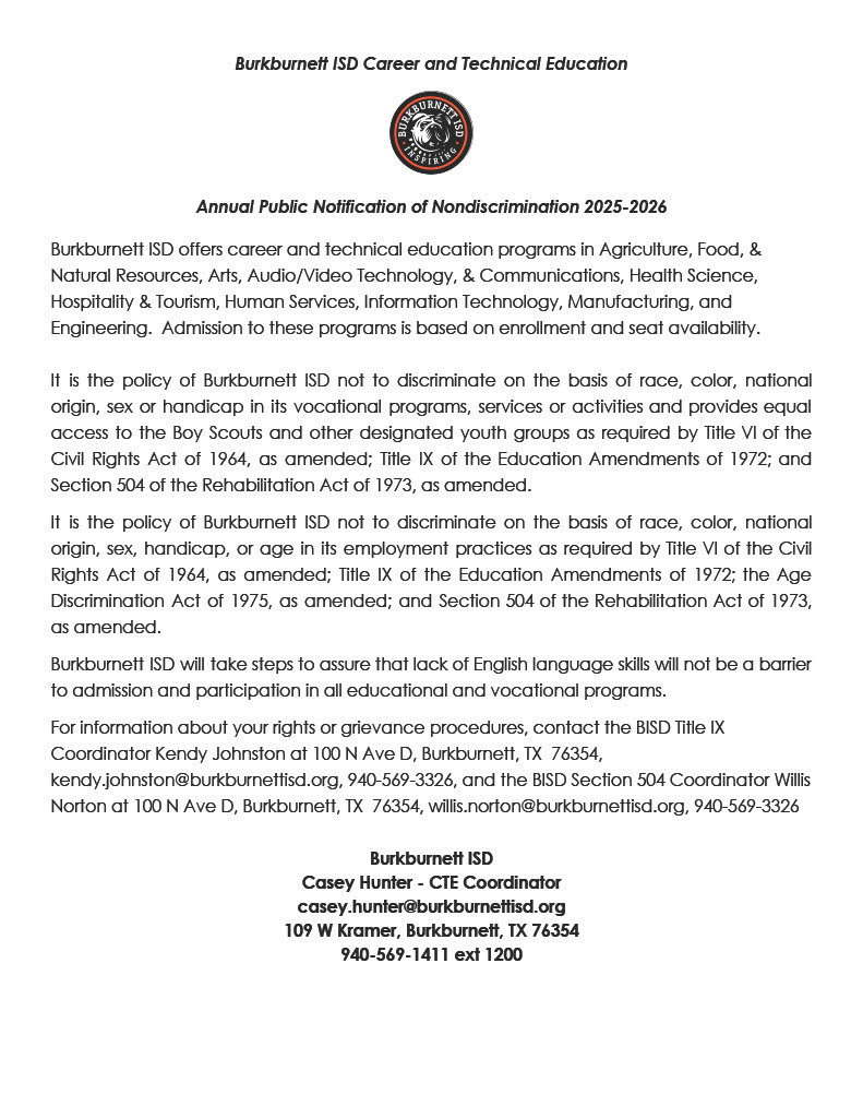 # Burkburnett ISD Career and Technical Education  ## Annual Public Notification of Nondiscrimination 2025-2026  Burkburnett ISD offers career and technical education programs in Agriculture, Food, & Natural Resources, Arts, Audio/Video Technology, & Communications, Health Science, Hospitality & Tourism, Human Services, Information Technology, Manufacturing, and Engineering. Admission to these programs is based on enrollment and seat availability.  It is the policy of Burkburnett ISD not to discriminate on the basis of race, color, national origin, sex or handicap in its vocational programs, services or activities and provides equal access to the Boy Scouts and other designated youth groups as required by Title VI of the Civil Rights Act of 1964, as amended; Title IX of the Education Amendments of 1972; and Section 504 of the Rehabilitation Act of 1973, as amended.  It is the policy of Burkburnett ISD not to discriminate on the basis of race, color, national origin, sex, handicap, or age in its employment practices as required by Title VI of the Civil Rights Act of 1964, as amended; Title IX of the Education Amendments of 1972; the Age Discrimination Act of 1975, as amended; and Section 504 of the Rehabilitation Act of 1973, as amended.  Burkburnett ISD will take steps to assure that lack of English language skills will not be a barrier to admission and participation in all educational and vocational programs.  For information about your rights or grievance procedures, contact the BISD Title IX Coordinator Kendy Johnston at 100 N Ave D, Burkburnett, TX 76354, kendy.johnston@burkburnettisd.org, 940-569-3326, and the BISD Section 504 Coordinator Willis Norton at 100 N Ave D, Burkburnett, TX 76354, willis.norton@burkburnettisd.org, 940-569-3326  **Burkburnett ISD**   Casey Hunter - CTE Coordinator   casey.hunter@burkburnettisd.org   109 W Kramer, Burkburnett, TX 76354   940-569-1411 ext 1200