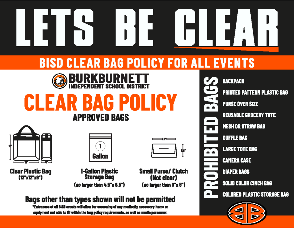 Here's the text from the graphic: LETS BE CLEAR BISD CLEAR BAG POLICY FOR ALL EVENTS BURKBURNETT INDEPENDENT SCHOOL DISTRICT CLEAR BAG POLICY APPROVED BAGS Clear Plastic Bag (12"x12"x6") 1-Gallon Plastic Storage Bag (no larger than 4.5"x 6.5") Small Purse/ Clutch (Not clear) (no larger than 5"x 8") Bags other than types shown will not be permitted *Entrance at all BISD events will allow for screening of any medically necessary items or equipment not able to fit within the bag policy requirements, as well as media personnel. PROHIBITED BAGS  BACKPACK PRINTED PATTERN PLASTIC BAG PURSE OVER SIZE REUSABLE GROCERY TOTE MESH OR STRAW BAG DUFFLE BAG LARGE TOTE BAG CAMERA CASE DIAPER BAGS SOLID COLOR CINCH BAG COLORED PLASTIC STORAGE BAG