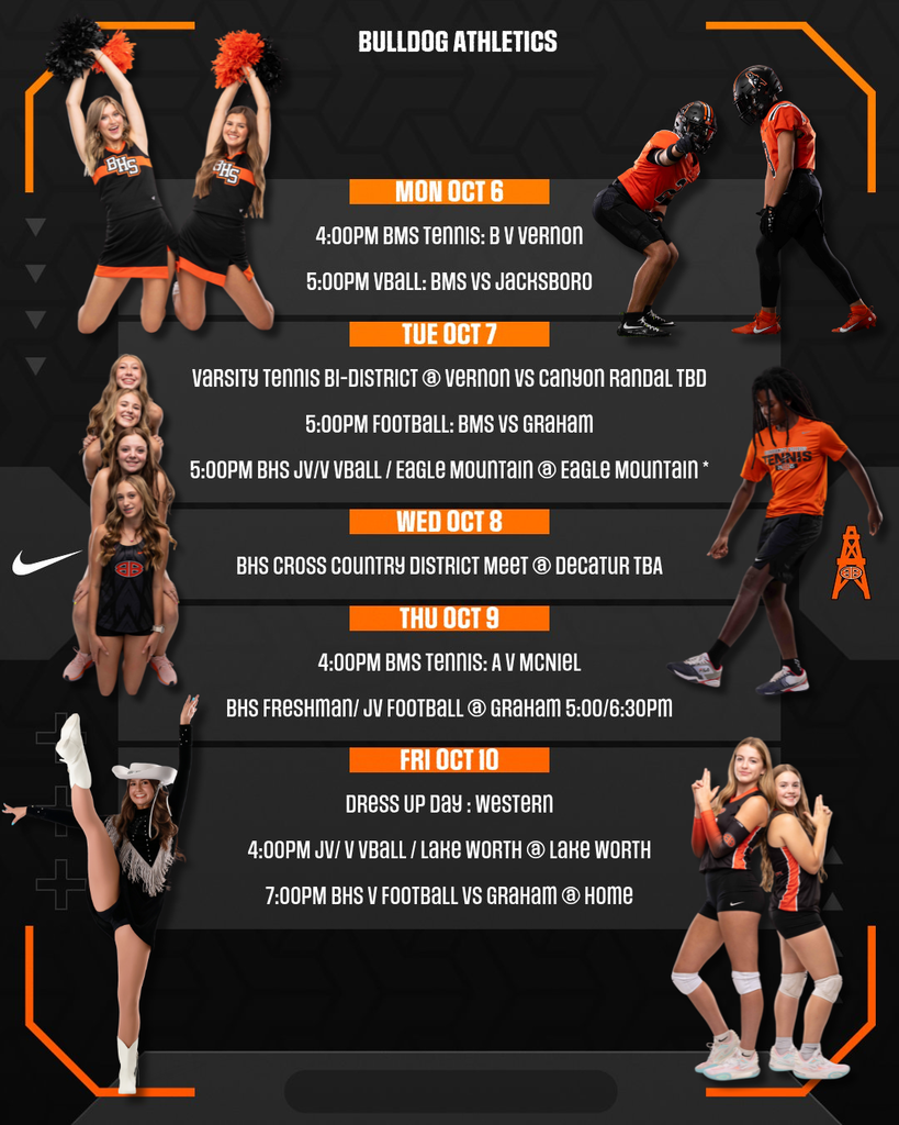 Here's the text from the Bulldog Athletics schedule: BULLDOG ATHLETICS MON OCT 6  4:00PM BMS TENNIS: B V VERNON 5:00PM VBALL: BMS VS JACKSBORO  TUE OCT 7  VARSITY TENNIS BI-DISTRICT @ VERNON VS CANYON RANDAL TBD 5:00PM FOOTBALL: BMS VS GRAHAM 5:00PM BHS JV/V VBALL / EAGLE MOUNTAIN @ EAGLE MOUNTAIN  WED OCT 8  BHS CROSS COUNTRY DISTRICT MEET @ DECATUR TBA  THU OCT 9  4:00PM BMS TENNIS: A V MCNIEL BHS FRESHMAN/ JV FOOTBALL @ GRAHAM 5:00/6:30PM  FRI OCT 10  DRESS UP DAY: WESTERN 4:00PM JV/ V VBALL / LAKE WORTH @ LAKE WORTH 7:00PM BHS V FOOTBALL VS GRAHAM @ HOME 