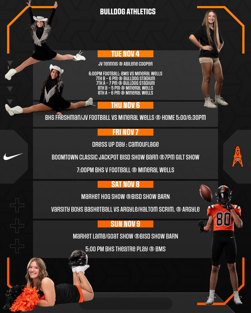 BULLDOG ATHLETICS TUE NOV 4 JV TENNIS @ ABILENE COOPER 6:00PM FOOTBALL: BMS VS MINERAL WELLS 7TH B - 6 PM @ BULLDOG STADIUM 7TH A - 7 PM @ BULLDOG STADIUM 8TH B - 5 PM @ MINERAL WELLS 8TH A - 6 PM @ MINERAL WELLS THU NOV 6 BHS FRESHMAN/JV FOOTBALL VS MINERAL WELLS @ HOME 5:00/6:30PM FRI NOV 7 DRESS UP DAY : CAMOUFLAGE BOOMTOWN CLASSIC JACKPOT BISD SHOW BARN @7PM GILT SHOW 7:00PM BHS V FOOTBALL @ MINERAL WELLS SAT NOV 8 MARKET HOG SHOW @BISD SHOW BARN VARSITY BOYS BASKETBALL VS ARGYLE/HALTOM SCRIM. @ ARGYLE SUN NOV 9 MARKET LAMB/GOAT SHOW @BISD SHOW BARN 5:00 PM BHS THEATRE PLAY @ BMSRetry