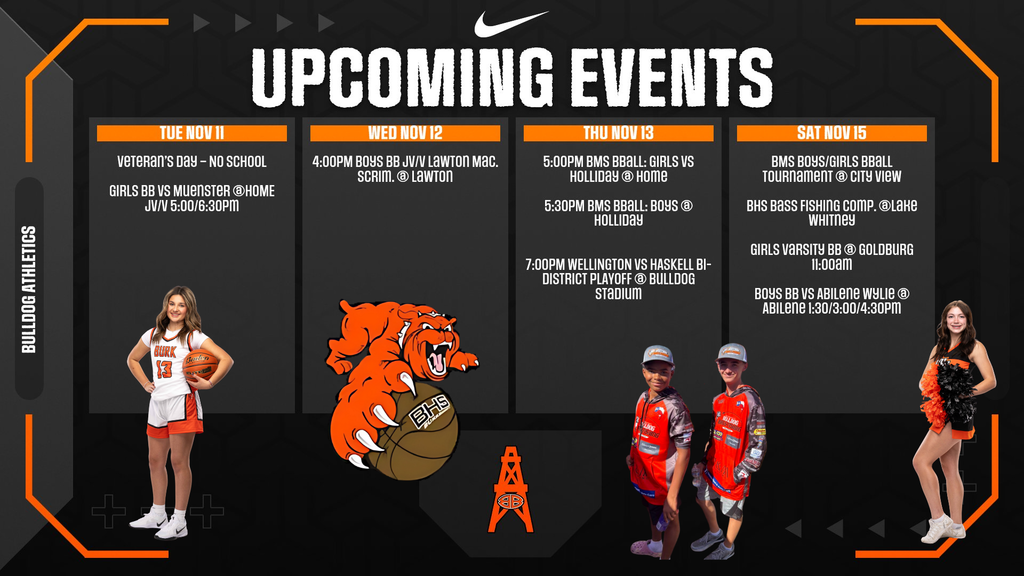 Here's the text from the graphic: UPCOMING EVENTS TUE NOV 11  Veteran's Day - NO SCHOOL GIRLS BB VS MUENSTER @HOME JV/V 5:00/6:30PM  WED NOV 12  4:00PM BOYS BB JV/V LAWTON MAC. SCRIM. @ LAWTON  THU NOV 13  5:00PM BMS BBALL: GIRLS VS HOLLIDAY @ HOME 5:30PM BMS BBALL: BOYS @ HOLLIDAY 7:00PM WELLINGTON VS HASKELL BI-DISTRICT PLAYOFF @ BULLDOG STADIUM  SAT NOV 15  BMS BOYS/GIRLS BBALL TOURNAMENT @ CITY VIEW BHS BASS FISHING COMP. @LAKE WHITNEY GIRLS VARSITY BB @ GOLDBURG 11:00AM BOYS BB VS ABILENE WYLIE @ ABILENE 1:30/3:00/4:30PM