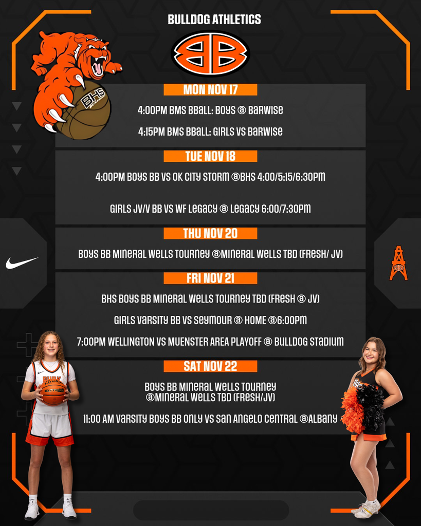 BULLDOG ATHLETICS MON NOV 17 4:00PM BMS BBALL: BOYS @ BARWISE 4:15PM BMS BBALL: GIRLS VS BARWISE TUE NOV 18 4:00PM BOYS BB VS OK CITY STORM @BHS 4:00/5:15/6:30PM GIRLS JV/V BB VS WF LEGACY @ LEGACY 6:00/7:30PM THU NOV 20 BOYS BB MINERAL WELLS TOURNEY @MINERAL WELLS TBD (FRESH/ JV) FRI NOV 21 BHS BOYS BB MINERAL WELLS TOURNEY TBD (FRESH @ JV) GIRLS VARSITY BB VS SEYMOUR @ HOME @6:00PM 7:00PM WELLINGTON VS MUENSTER AREA PLAYOFF @ BULLDOG STADIUM SAT NOV 22 BOYS BB MINERAL WELLS TOURNEY @MINERAL WELLS TBD (FRESH/JV) 11:00 AM VARSITY BOYS BB ONLY VS SAN ANGELO CENTRAL @ALBANY