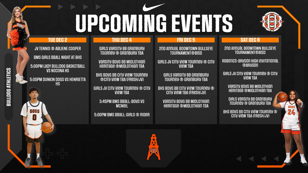 Here's all the text from the graphic: TUE DEC 2  JV TENNIS @ ABILENE COOPER BMS GIRLS BBALL NIGHT AT BHS 5:00PM LADY BULLDOG BASKETBALL VS NOCONA HS 5:00PM DUNKIN DOGS VS HENRIETTA HS  THU DEC 4  GIRLS VARSITY BB GRANBURY TOURNEY @ GRANBURY TBA VARSITY BOYS BB MIDLOTHIAN HERITAGE @MIDLOTHIAN TBA BHS BOYS BB CITY VIEW TOURNEY @CITY VIEW TBA (FRESH/JV) GIRLS JV CITY VIEW TOURNEY @ CITY VIEW TBA 3:45PM BMS BBALL: BOYS VS MCNEIL 5:00PM BMS BBALL: GIRLS @ RIDER  FRI DEC 5  2ND ANNUAL BOOMTOWN BULLSEYE TOURNAMENT@BISD GIRLS JV CITY VIEW TOURNEY @ CITY VIEW TBA GIRLS VARSITY BB GRANBURY TOURNEY @ GRANBURY TBA BHS BOYS BB CITY VIEW TOURNEY @ CITY VIEW TBA (FRESH/JV) VARSITY BOYS BB MIDLOTHIAN HERITAGE @MIDLOTHIAN TBA  SAT DEC 6  2ND ANNUAL BOOMTOWN BULLSEYE TOURNAMENT@BISD ROBOTICS-BRYSON HIGH INVITATIONAL @BRYSON GIRLS JV CITY VIEW TOURNEY @ CITY VIEW TBA VARSITY BOYS BB MIDLOTHIAN HERITAGE @MIDLOTHIAN TBA GIRLS VARSITY BB GRANBURY TOURNEY @ GRANBURY TBA BHS BOYS BB CITY VIEW TOURNEY @ CITY VIEW TBA (FRESH/JV) Claude can make mistakes. Please double-check responses.