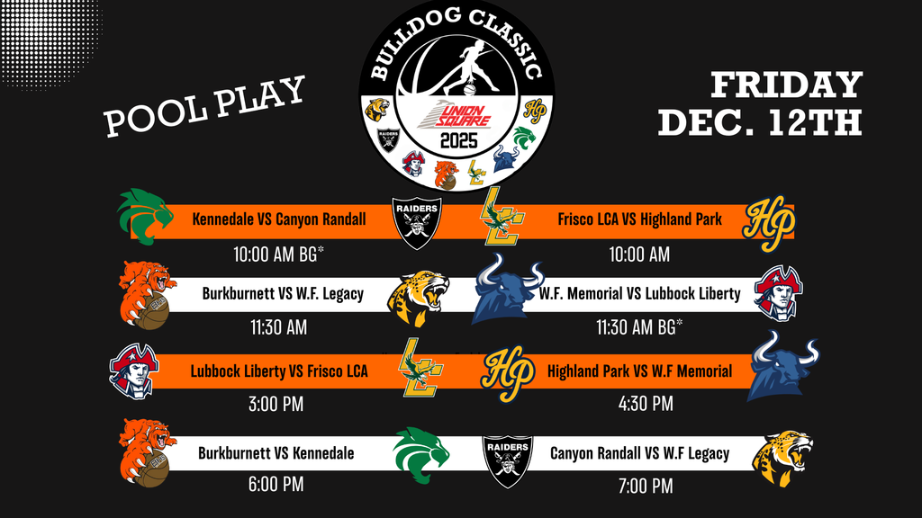 POOL PLAY BULLDOG CLASSIC UNION SQUARE 2025 FRIDAY DEC. 12TH Kennedale VS Canyon Randall 10:00 AM BG* Frisco LCA VS Highland Park 10:00 AM Burkburnett VS W.F. Legacy 11:30 AM W.F. Memorial VS Lubbock Liberty 11:30 AM BG* Lubbock Liberty VS Frisco LCA 3:00 PM Highland Park VS W.F Memorial 4:30 PM Burkburnett VS Kennedale 6:00 PM Canyon Randall VS W.F Legacy 7:00 PM