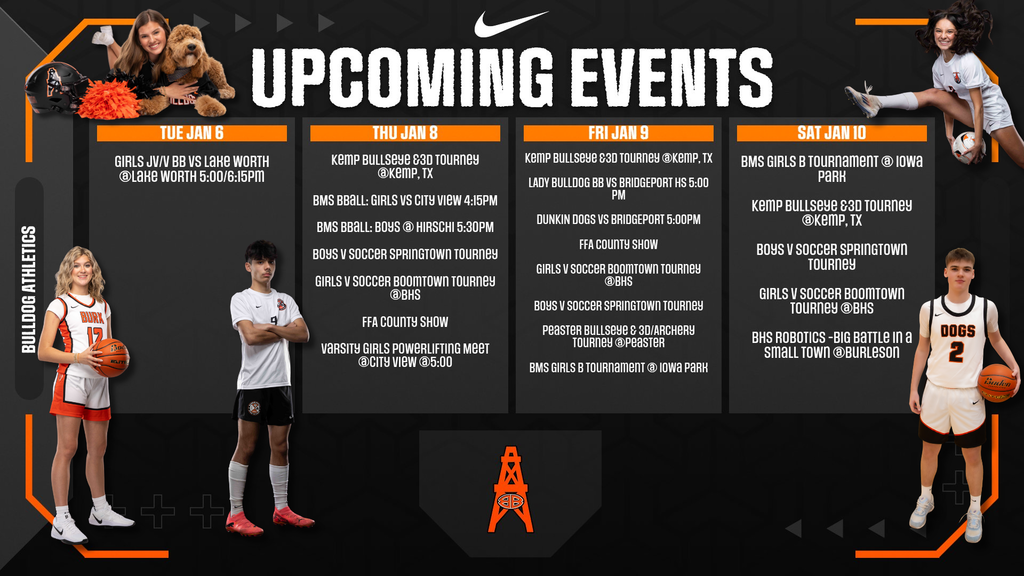 TUE JAN 6  GIRLS JV/V BB VS LAKE WORTH @LAKE WORTH 5:00/6:15PM  THU JAN 8  KEMP BULLSEYE 83D TOURNEY @KEMP, TX BMS BBALL: GIRLS VS CITY VIEW 4:15PM BMS BBALL: BOYS @ HIRSCHI 5:30PM BOYS V SOCCER SPRINGTOWN TOURNEY GIRLS V SOCCER BOOMTOWN TOURNEY @BHS FFA COUNTY SHOW VARSITY GIRLS POWERLIFTING MEET @CITY VIEW @5:00  FRI JAN 9  KEMP BULLSEYE 83D TOURNEY @KEMP, TX LADY BULLDOG BB VS BRIDGEPORT HS 5:00 PM DUNKIN DOGS VS BRIDGEPORT 5:00PM FFA COUNTY SHOW GIRLS V SOCCER BOOMTOWN TOURNEY @BHS BOYS V SOCCER SPRINGTOWN TOURNEY PEASTER BULLSEYE 83D/ARCHERY TOURNEY @PEASTER BMS GIRLS B TOURNAMENT @ IOWA PARK  SAT JAN 10  BMS GIRLS B TOURNAMENT @ IOWA PARK KEMP BULLSEYE 83D TOURNEY @KEMP, TX BOYS V SOCCER SPRINGTOWN TOURNEY GIRLS V SOCCER BOOMTOWN TOURNEY @BHS BHS ROBOTICS - BIG BATTLE IN A SMALL TOWN @BURLESON