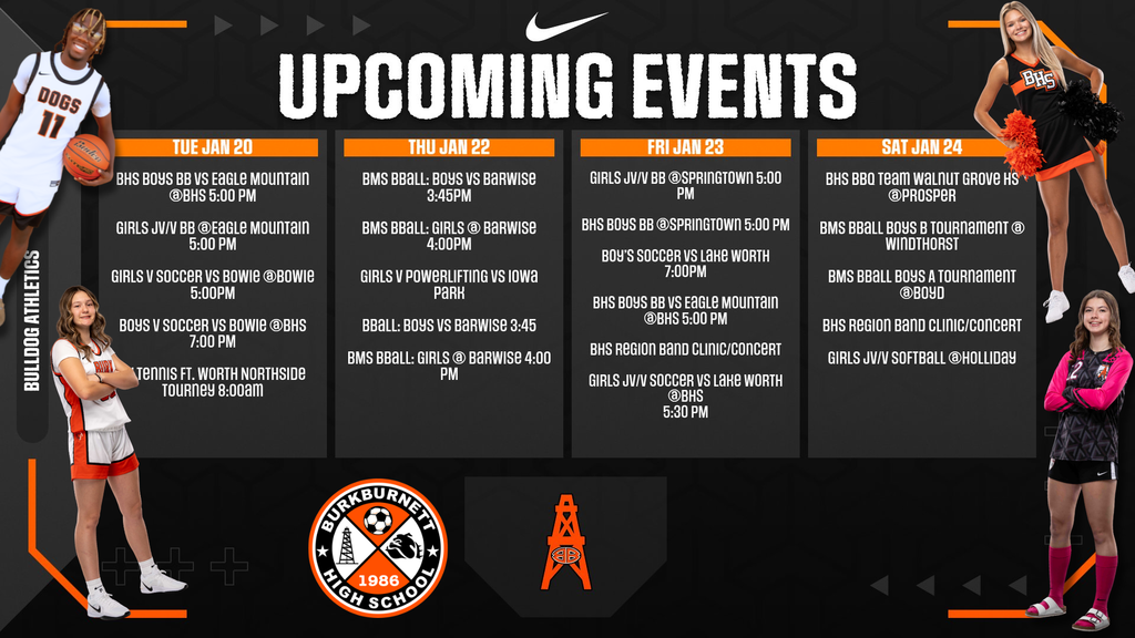 UPCOMING EVENTS Tuesday, January 20 BHS BOYS BB VS EAGLE MOUNTAIN @BHS 5:00 PM GIRLS JV/V BB @EAGLE MOUNTAIN 5:00 PM GIRLS V SOCCER VS BOWIE 7:00PM BOYS V SOCCER VS BOWIE @BHS 7:00 PM Thursday, January 22 BMS BBALL: BOYS VS BARWISE 3:45PM BMS BBALL: GIRLS @ BARWISE 4:00PM GIRLS V POWERLIFTING VS IOWA PARK BBALL: BOYS VS BARWISE 3:45 BMS BBALL: GIRLS @ BARWISE 4:00 PM Friday, January 23 GIRLS JV/V BB @SPRINGTOWN 5:00 PM BHS BOYS BB @SPRINGTOWN 5:00 PM BOYS'S SOCCER VS LAKE WORTH 7:00PM BHS BOYS BB VS EAGLE MOUNTAIN @BHS 5:00 PM BHS REGION BAND CLINIC/CONCERT GIRLS JV/V SOCCER VS LAKE WORTH @BHS 5:30 PM Saturday, January 24 BHS BBO Team WALNUT GROVE HS @PROSPER BMS BBALL BOYS B TOURNAMENT @ WINDTHORST BMS BBALL BOYS A TOURNAMENT @BOYD BHS REGION BAND CLINIC/CONCERT GIRLS JV/V SOFTBALL @HOLLIDAY, Athletes, soccer logo