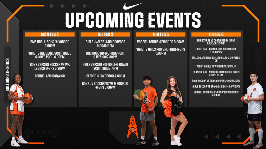 Upcoming Events, MONDAY, FEB 2  BMS BBall: Boys @ Vernon - 4:00PM Varsity Baseball Scrimmage @ Iowa Park - 4:00PM Boys Varsity Soccer vs WF Legacy @ BHS - 5:30PM Tennis: A vs Barwise  TUESDAY, FEB 3  Girls JV/V BB @ Bridgeport - 5:00/6:15PM BHS Boys BB @ Bridgeport - 6:15/5:00/7:30PM Girls Varsity Softball @ Bowie (Scrimmage) - 4PM JV Tennis @ Vernon - 4:00PM Boys JV Soccer vs WF Memorial @ BHS - 5:00PM  THURSDAY, FEB 5  Varsity Tennis @ Vernon - 9:00AM Varsity Girls Powerlifting @ BHS - 5:00PM  FRIDAY, FEB 6  BHS Boys BB vs Castleberry @ BHS - 6:15/5:00/7:30PM Girls JV/V BB vs Castleberry @ BHS - 5:00/6:15PM Bulldog Archery Bullseye Classic @ Altus, OK Varsity Girls Powerlifting @ WSLIE Girls Softball vs Wichita Memorial @ BHS - 4:30/6:00 PM Boys Soccer vs Graham @ BHS - 4:00/5:30PM Girls Soccer vs Graham @ BHS - 4:00/7:15PM Varsity Baseball @ Vernon (Scrimmage) - 4:30PM