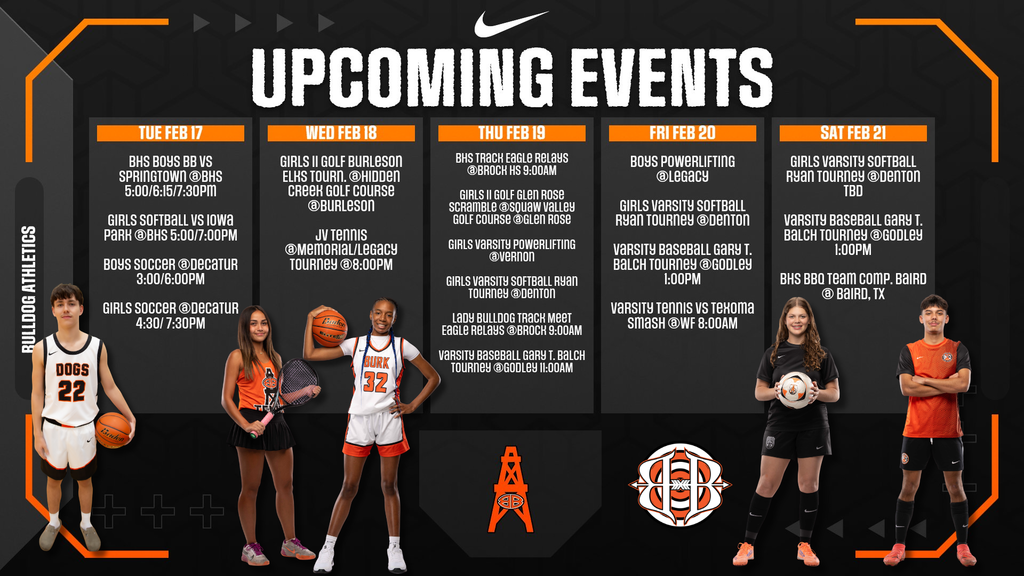 UPCOMING EVENTS TUE FEB 17 BHS BOYS BB VS SPRINGTOWN @BHS 6:00/6:15/7:30PM GIRLS SOFTBALL VS IOWA PARK @BHS 5:00/7:00PM BOYS SOCCER @DECATUR 3:00/6:00PM GIRLS SOCCER @DECATUR 4:30/7:30PM WED FEB 18 GIRLS JJ GOLF BURLESON ELKS TOURN. @HIDDEN CREEK GOLF COURSE @BURLESON JV TENNIS @MEMORIAL/LEGACY TOURNEY @8:00PM THU FEB 19 BHS TRACK EAGLE RELAYS @BROCK 9:00AM GIRLS JJ GOLF GLEN ROSE SCRAMBLE @SQUAW VALLEY GOLF COURSE @GLEN ROSE GIRLS VARSITY POWERLIFTING @VERNON GIRLS VARSITY SOFTBALL RYAN TOURNEY @DENTON LADY BULLDOG TRACK MEET EAGLE RELAYS @BROCK 9:00AM VARSITY BASEBALL GARY T. BALCH TOURNEY @GODLEY 11:00AM FRI FEB 20 BOYS POWERLIFTING @LEGACY GIRLS VARSITY SOFTBALL RYAN TOURNEY @DENTON VARSITY BASEBALL GARY T. BALCH TOURNEY @GODLEY 1:00PM VARSITY TENNIS VS TEXOMA SMASH @WF 8:00AM SAT FEB 21 GIRLS VARSITY SOFTBALL RYAN TOURNEY @DENTON TBD VARSITY BASEBALL GARY T. BALCH TOURNEY @GODLEY 1:00PM BHS BBQ TEAM COMP. BAIRD @ BAIRD, TX