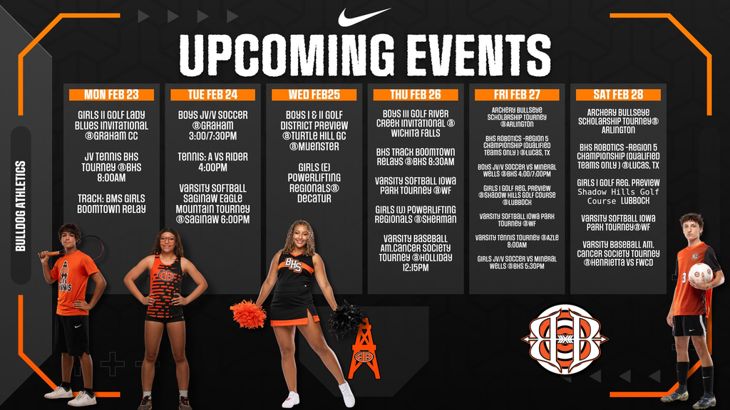 UPCOMING EVENTS Bulldog Athletics  MON FEB 23  Girls II Golf Lady Blues Invitational @Graham CC JV Tennis BHS Tourney @BHS 8:00AM Track: BMS Girls Boomtown Relay   TUE FEB 24  Boys JV/V Soccer @Graham 3:00/7:30PM Tennis: A vs Rider 4:00PM Varsity Softball Saginaw Eagle Mountain Tourney @Saginaw 6:00PM   WED FEB 25  Boys I & II Golf District Preview @Turtle Hill GC @Muenster Girls (E) Powerlifting Regionals@ Decatur   THU FEB 26  Boys III Golf River Creek Invitational @ Wichita Falls BHS Track Boomtown Relays @BHS 8:30AM Varsity Softball Iowa Park Tourney @WF Girls (V) Powerlifting Regionals @Sherman Varsity Baseball Am. Cancer Society Tourney @Holliday 12:15PM   FRI FEB 27  Archery Bullseye Scholarship Tourney @Arlington BHS Robotics - Region 5 Championship (Qualified Teams Only) @Lucas, TX Boys JV/V Soccer vs Mineral Wells @BHS 4:00/7:00PM Girls I Golf Reg. Preview @Shadow Hills Golf Course @Lubbock Varsity Softball Iowa Park Tourney @WF Varsity Tennis Tourney @Azle 8:00AM Girls JV/V Soccer vs Mineral Wells @BHS 5:30PM   SAT FEB 28  Archery Bullseye Scholarship Tourney@ Arlington BHS Robotics - Region 5 Championship (Qualified Teams Only) @Lucas, TX Girls I Golf Reg. Preview Shadow Hills Golf Course Lubbock Varsity Softball Iowa Park Tourney @WF Varsity Baseball Am. Cancer Society Tourney @Henrietta VS FWCD, Athletes Standing, Archery Logo