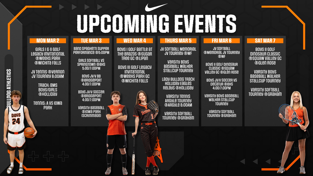 UPCOMING EVENTS Bulldog Athletics  MON MAR 2  Girls I & II Golf Legacy Invitational @Weeks Park @Wichita Falls JV Tennis @Vernon JV Tourney 8:00AM Track: BMS Boys/Girls @Holliday Tennis: A vs Iowa Park  TUE MAR 3  Band Spaghetti Supper Performance @5:00PM Girls Softball vs Springtown @BHS 5:00/7:00PM Boys JV/V BB @Bridgeport 4:00/7:00PM Boys JV/V Soccer @Bridgeport 4:00/7:00PM Varsity Baseball @Iowa Park (Scrimmage)  WED MAR 4  Boys I Golf Battle at The Brazos @Sugar Tree GC @Lipan Boys III Golf Legacy Invitational @Weeks Park GC @Wichita Falls  THURS MAR 5  JV Softball Memorial JV Tourney @WF Varsity Boys Baseball Walker Stallcup Tourney Lady Bulldog Track Holliday Eagles Relays @Holliday Varsity Tennis Argyle Tourney @Argyle 8:00AM Varsity Softball Tourney @Graham  FRI MAR 6  JV Softball @Memorial JV Tourney @WF Boys II Golf Dinosaur Classic @Squaw Valley GC @Glen Rose Boys JV/V Soccer vs Decatur @BHS 4:00/7:00PM Varsity Boys Baseball Walker Stallcup Tourney Varsity Softball Tourney @Graham  SAT MAR 7  Boys II Golf Dinosaur Classic @Squaw Valley GC @Glen Rose Varsity Boys Baseball Walker Stallcup Tourney Varsity Softball Tourney @Graham, athletes standing