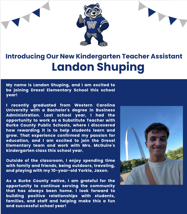 My name is Landon Shuping, and I am excited to be joining Drexel Elementary School this school year!  I recently graduated from Western Carolina University with a Bachelor's degree in Business Administration. Last school year, I had the opportunity to work as a Substitute Teacher with Burke County Public Schools, where I discovered how rewarding it is to help students learn and grow. That experience confirmed my passion for education, and I am excited to join the Drexel Elementary team and work with Mrs. McGuire's kindergarten class this school year.  Outside of the classroom, I enjoy spending time with family and friends, being outdoors, traveling, and playing with my 10-year-old Yorkie, Jaxon.  As a Burke County native, I am grateful for the opportunity to continue serving the community that has always been home. I look forward to building positive relationships with students, families, and staff and helping make this a fun and successful school year!