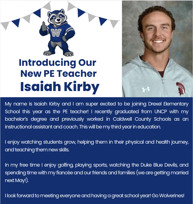 Graphic includes a photo of our new PE teacher. We are excited to introduce Isaiah Kirby, our new PE teacher to the "Wolverine Den."    My name is Isaiah Kirby and I am super excited to be joining Drexel Elementary School this year as the PE teacher! I recently graduated from UNCP with my bachelor’s degree and previously worked in Caldwell County Schools as an instructional assistant and coach. This will be my third year in education.  I enjoy watching students grow, helping them in their physical and health journey, and teaching them new skills.  In my free time I enjoy golfing, playing sports, watching the Duke Blue Devils, and spending time with my fiancée and our friends and families (we are getting married next May!).  I look forward to meeting everyone and having a great school year! Go Wolverines!