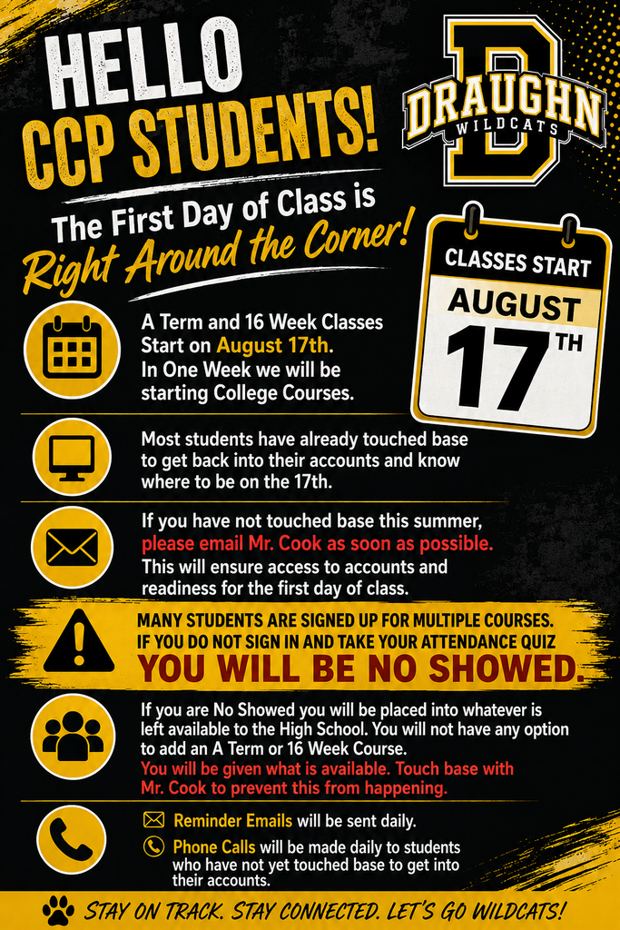 Draughn High School CCP student reminder graphic in black and gold. A Term and 16-week college classes begin August 17. Students should make sure they can access their accounts and know where to be on the first day. Students who have not touched base this summer should email Mr. Cook as soon as possible. Students enrolled in multiple courses must sign in and complete the attendance quiz or they will be marked as a no-show. No-show students cannot add an A Term or 16-week course and will be placed in whatever high school courses remain available. Reminder emails and phone calls will be made daily to students who have not yet confirmed account access. “Stay on track. Stay connected. Let’s go Wildcats!”