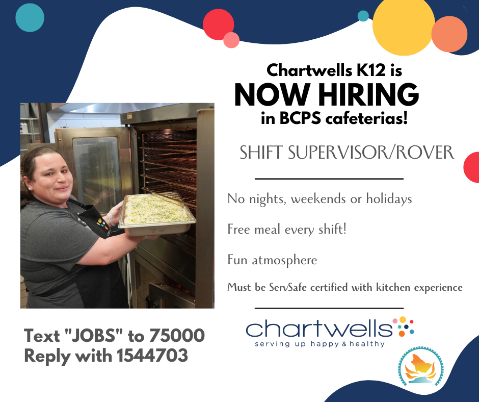 Chartwells K12 is now hiring in BCPS cafeterias! Shift supervisor/rover. No nights, weekends or holidays. Free meal every shift. Fun atmosphere. Must be servsafe certified with kitchen experience. Text jobs to 75000 reply with 1544703. Image of  kitchen staff putting food into an oven. Chartwells logo with tagline serving up happy and healthy. BCPS round logo of county outline and a gear over table rock.