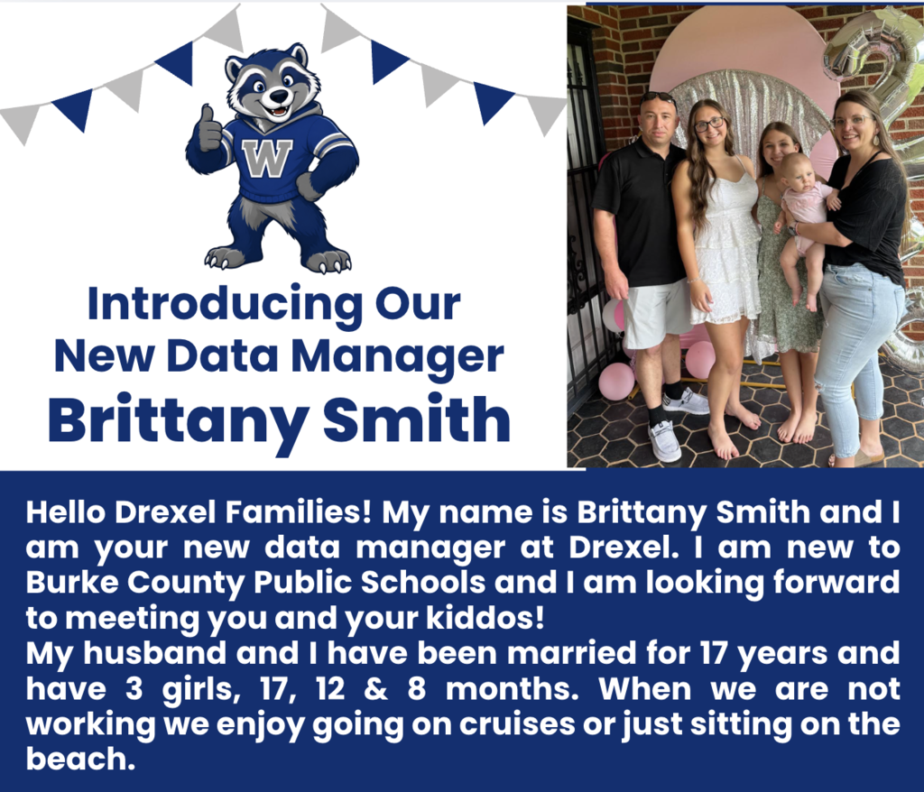 Graphic includes a photograph of five people. Hello Drexel Families! My name is Brittany Smith and I am your new data manager at Drexel. I am new to Burke County Public Schools and I am looking forward to meeting you and your kiddos!  My husband and I have been married for 17 years and have 3 girls, 17, 12 & 8 months. When we are not working we enjoy going on cruises or just sitting on the beach. 