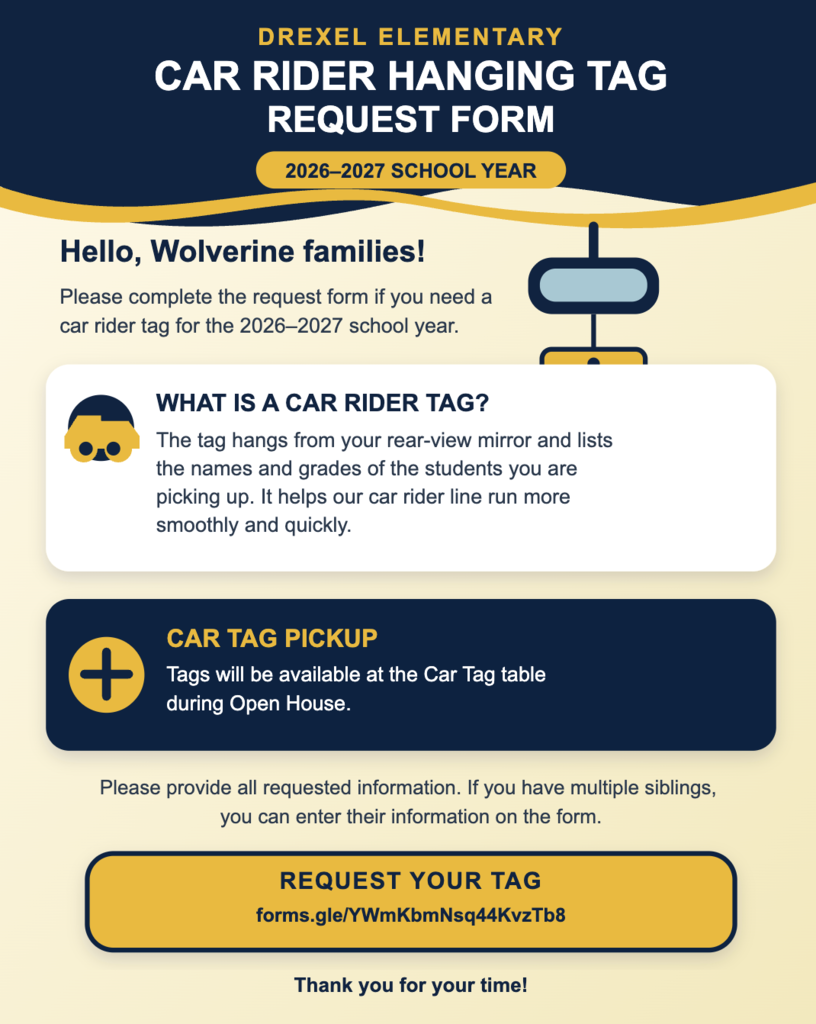 Hello Wolverine families!  Please fill out the following information if you need a car rider tag for the 2026-2027 school year.  The Car Rider Tag is the tag that hangs from your rear view window in your car. The names and grades of the students you are picking up are written on this tag to help make our car rider line run smoother and faster for your convenience.  Car Tags will be available for pick up at the Car Tag table at Open House.  Please ensure that all information is provided. If you have multiple siblings, there is a place to enter that information below.  Thank you for your time!