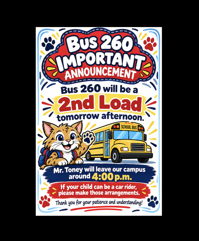 Good evening, Wildcat families! This is Melissa Street calling with an important transportation announcement. Tomorrow afternoon, Friday, October 23rd, Bus 260 will be running as a second load. Mr. Toney will leave our campus around 4:00 p.m. to begin his route. If your child rides Bus 260 and can be a car rider tomorrow afternoon, we kindly ask that you make those arrangements to help us out. We sincerely appreciate your patience, flexibility, and understanding as we work to get all of our Wildcats home safely! Thank you, and have a wonderful evening!