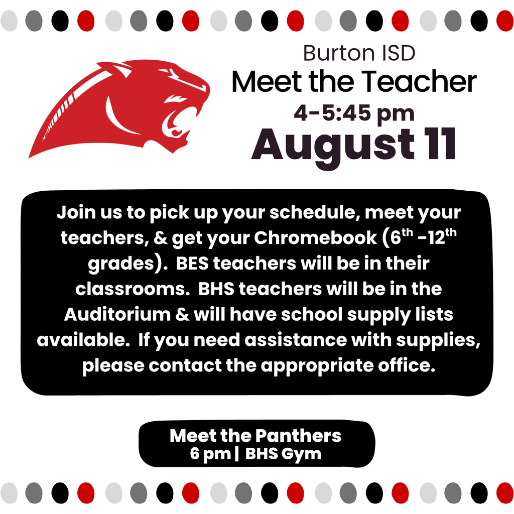 August 11 Meet the Teacher Join us to pick up your schedule, meet your teachers, & get your Chromebook (6th -12th grades). BES teachers will be in their classrooms. BHS teachers will be in the Auditorium & will have school supply lists available. If you need assistance with supplies, please contact the appropriate office. 4-5:45 pm Meet the Panthers 6 pm | BHS Gym Burton ISD