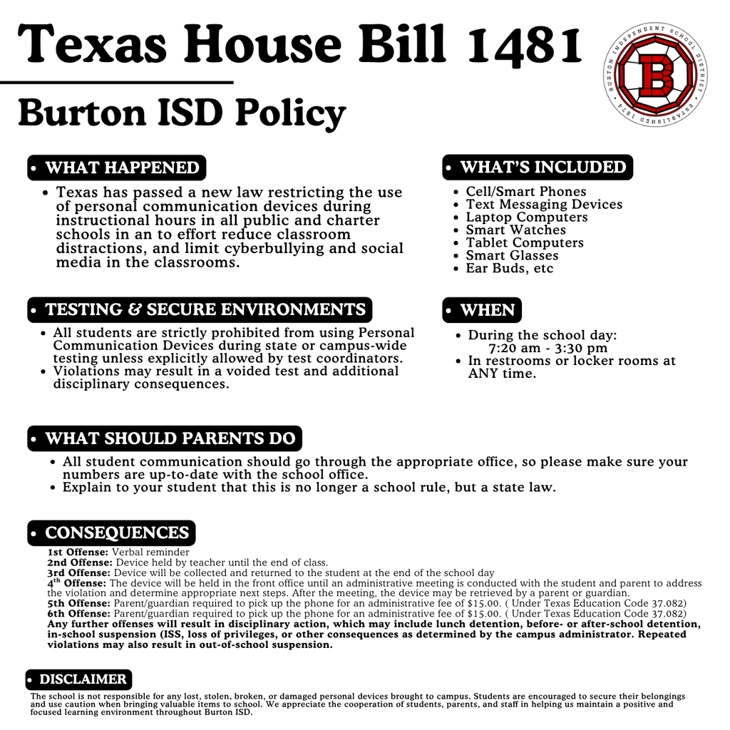 Texas House Bill 1481 What’s Included Cell/Smart Phones Text Messaging Devices Laptop Computers Smart Watches Tablet Computers Smart Glasses Ear Buds, etc Burton ISD Policy What happened Texas has passed a new law restricting the use of personal communication devices during instructional hours in all public and charter schools in an to effort reduce classroom distractions, and limit cyberbullying and social media in the classrooms. Consequences 1st Offense: Verbal reminder 2nd Offense: Device held by teacher until the end of class. 3rd Offense: Device will be collected and returned to the student at the end of the school day 4th Offense: The device will be held in the front office until an administrative meeting is conducted with the student and parent to address the violation and determine appropriate next steps. After the meeting, the device may be retrieved by a parent or guardian. 5th Offense: Parent/guardian required to pick up the phone for an administrative fee of $15.00. ( Under Texas Education Code 37.082) 6th Offense: Parent/guardian required to pick up the phone for an administrative fee of $15.00. ( Under Texas Education Code 37.082) Any further offenses will result in disciplinary action, which may include lunch detention, before- or after-school detention, in-school suspension (ISS, loss of privileges, or other consequences as determined by the campus administrator. Repeated violations may also result in out-of-school suspension. What should Parents Do All student communication should go through the appropriate office, so please make sure your numbers are up-to-date with the school office. Explain to your student that this is no longer a school rule, but a state law. When During the school day: 7:20 am - 3:30 pm In restrooms or locker rooms at ANY time. Disclaimer The school is not responsible for any lost, stolen, broken, or damaged personal devices brought to campus. Students are encouraged to secure their belongings and use caution when bringing valuable items to school. We appreciate the cooperation of students, parents, and staff in helping us maintain a positive and focused learning environment throughout Burton ISD. Testing & Secure Environments All students are strictly prohibited from using Personal Communication Devices during state or campus-wide testing unless explicitly allowed by test coordinators. Violations may result in a voided test and additional disciplinary consequences.