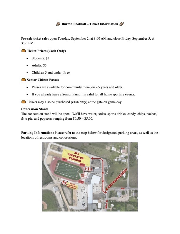 � � � � Burton Football – Ticket Information � � � � � Pre-sale ticket sales open Tuesday, September 2, at 8:00 AM and close Friday, September 5, at 3:30 PM. � � � � Ticket Prices (Cash Only) • Students: $3 • Adults: $5 • Children 3 and under: Free � � � � Senior Citizen Passes • Passes are available for community members 65 years and older. • If you already have a Senior Pass, it is valid for all home sporting events. � � � � Tickets may also be purchased (cash only) at the gate on game day. Concession Stand The concession stand will be open. We’ll have water, sodas, sports drinks, candy, chips, nachos, frito pie, and popcorn, ranging from $0.50 – $5.00. Parking Information: Please refer to the map below for designated parking areas, as well as the locations of restrooms and concessions.
