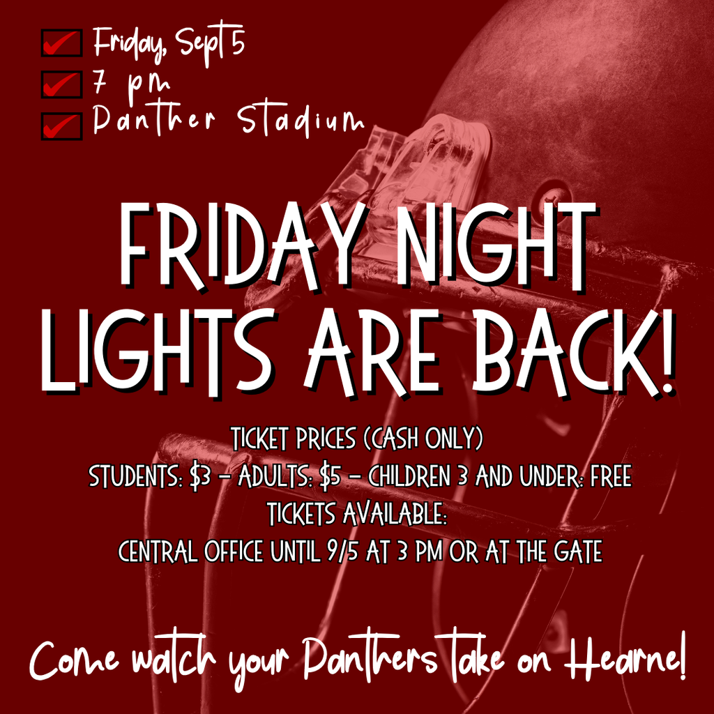 Friday, Sept 5 Come watch your Panthers take on Hearne! 7 pm Panther Stadium Friday Night Lights are back! Ticket Prices (Cash Only) Students: $3 - Adults: $5 - Children 3 and under: Free Tickets available: Central Office until 9/5 at 3 pm or at the gate
