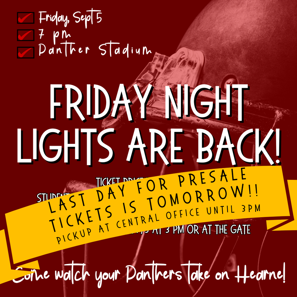 Friday Night Lights are back! Friday, Sept 5 Come watch your Panthers take on Hearne! 7 pm Panther Stadium Ticket Prices (Cash Only) Students: $3 - Adults: $5 - Children 3 and under: Free Tickets available: Central Office until 9/5 at 3 pm or at the gate Last day for presale tickets is tomorrow!! Pickup at Central Office until 3pm