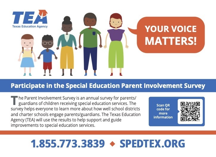 Graphic of family with the following information:Participate in the Special Education Parent Involvement Survey T he Parent Involvement Survey is an annual survey for parents/ guardians of children receiving special education services. The survey helps everyone to learn more about how well school districts and charter schools engage parents/guardians. The Texas Education Agency (TEA) will use the results to help support and guide improvements to special education services. Scan QR code for more information 1.855.773.3839 ¿ SPEDTEX.ORG