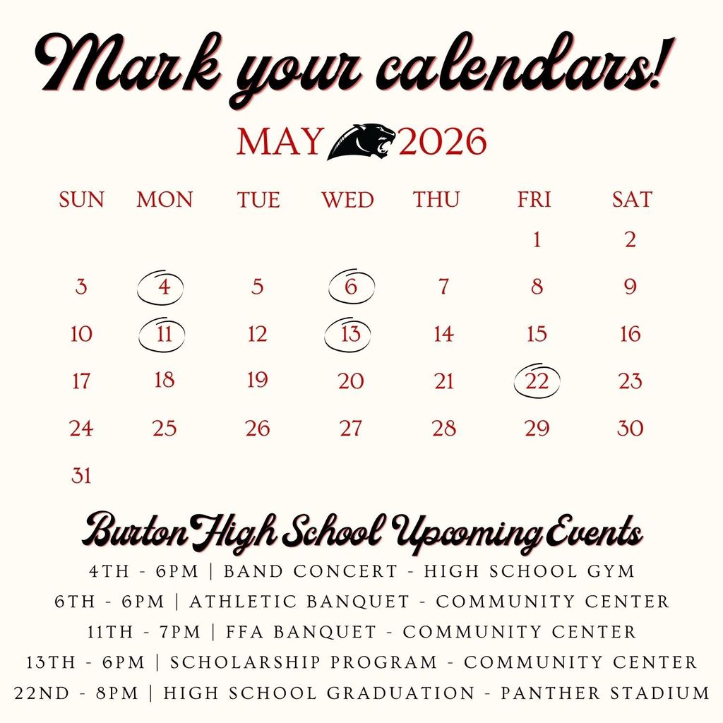 Stylized calendar saying to mark your calendar for the following dates and information Burton High School  Upcoming Events 4th - 6PM | Band Concert - HIgh School Gym 6th - 6PM | Athletic Banquet - Community Center 11th - 7PM | FFA Banquet - Community Center 13th - 6PM | Scholarship Program - Community Center 22nd - 8PM | High School Graduation - Panther Stadium