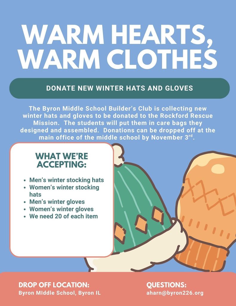 the Byron Middle School Builder's Club is collecting new winter hats and gloves to be donated to the Rockford Rescue Mission. the students will put them in care bags they designed and assembled. donations can be dropped off at the main office of the middle school by November 3rd.
