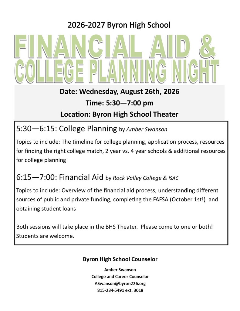 Flyer for 2026–2027 Byron High School Financial Aid & College Planning Night.  Date: Wednesday, August 26, 2026 Time: 5:30–7:00 p.m. Location: Byron High School Theater  5:30–6:15 p.m. – College Planning presented by Amber Swanson. Topics include the college planning timeline, application process, finding the right college fit, differences between two-year and four-year schools, and additional college planning resources.  6:15–7:00 p.m. – Financial Aid presented by Rock Valley College and ISAC. Topics include the financial aid process, public and private funding sources, completing the FAFSA (available October 1), and student loans.  Both sessions take place in the BHS Theater. Attendees may attend one or both sessions. Students are welcome.  Contact: Amber Swanson, College and Career Counselor ASwanson@byron226.org 815-234-5491 ext. 3018