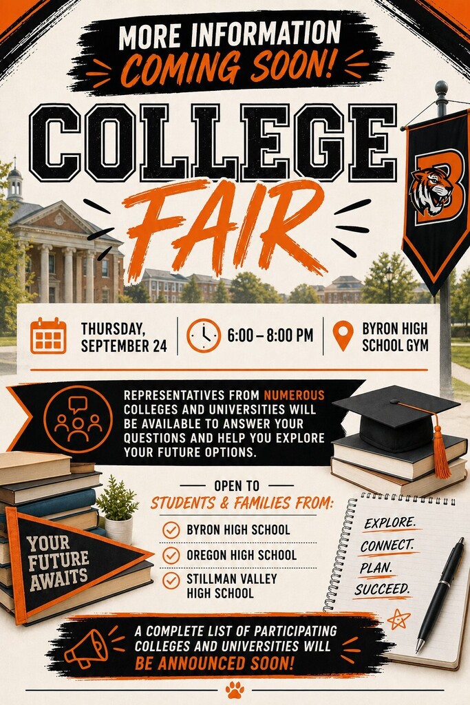 Save the date for the Byron College Fair.  Date: Thursday, September 24 Time: 6:00–8:00 p.m. Location: Byron High School Gym  Representatives from numerous colleges and universities will be available to answer questions and help students explore college and career options.  Open to students and families from:  Byron High School Oregon High School Stillman Valley High School  A complete list of participating colleges and universities will be announced soon.  The flyer features Byron High School's black and orange school colors with college-themed graphics including campus buildings, books, a graduation cap, a notebook with the words "Explore. Connect. Plan. Succeed.," and a pennant reading "Your Future Awaits." A banner at the top and bottom notes that more information and the list of participating colleges are coming soon.