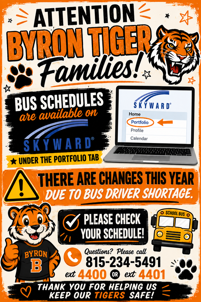 Byron Tiger bus schedule notice. Bus schedules are available in Skyward under the Portfolio tab. Due to a bus driver shortage, schedules have changed this year. Families should check their student’s schedule. Questions: call 815-234-5491, ext. 4400 or 4401.