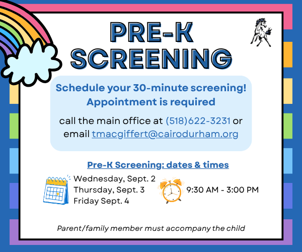 Pre-K screening will take place September 2–4, 2026 at Cairo-Durham Elementary School.  Appointments are required. To schedule your child's screening:  📞 Call the Main Office: 518-622-3231 📧 Email: tmacgiffert@cairodurham.org  Screenings will take no more than 30 minutes. A parent, guardian, or family member should accompany the child.