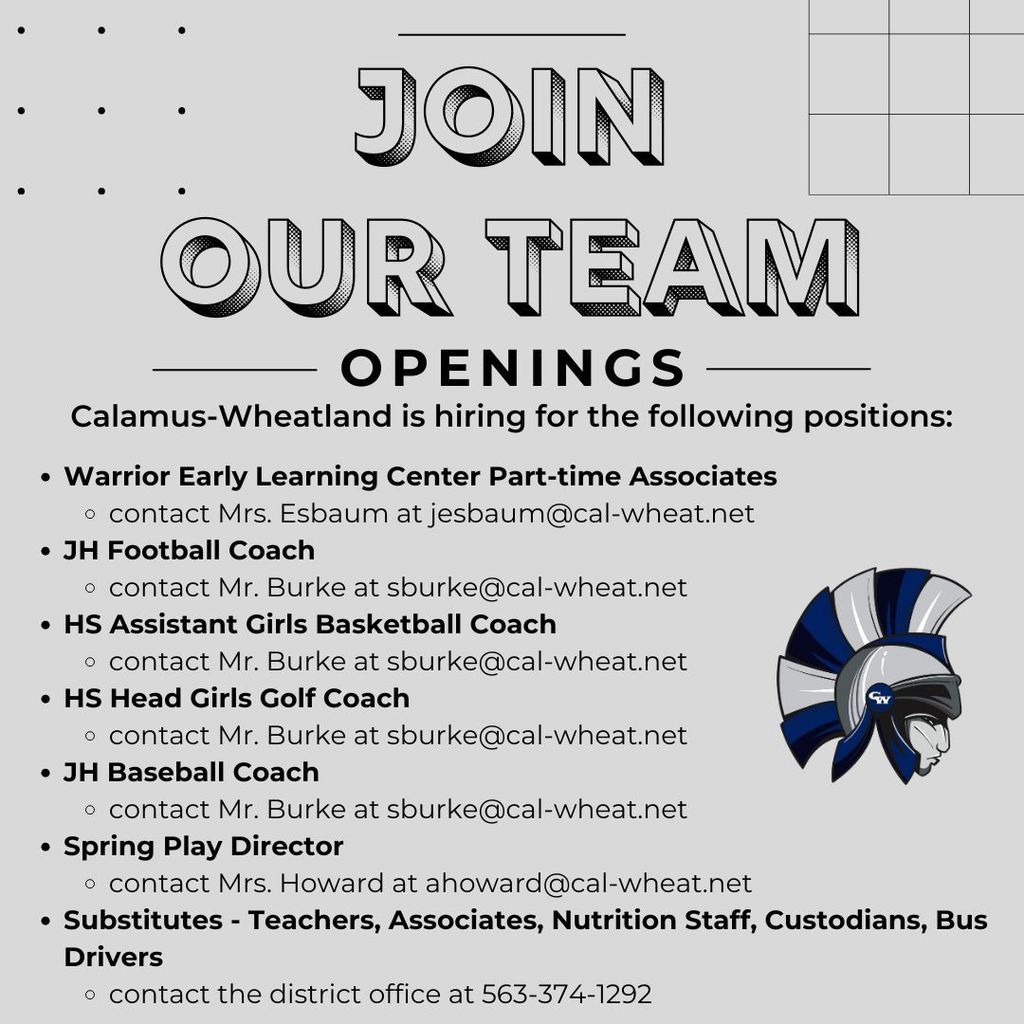 Calamus-Wheatland is hiring for the following positions:  Warrior Early Learning Center Part-time Associates contact Mrs. Esbaum at jesbaum@cal-wheat.net JH Football Coach  contact Mr. Burke at sburke@cal-wheat.net HS Assistant Girls Basketball Coach contact Mr. Burke at sburke@cal-wheat.net HS Head Girls Golf Coach contact Mr. Burke at sburke@cal-wheat.net JH Baseball Coach contact Mr. Burke at sburke@cal-wheat.net Spring Play Director contact Mrs. Howard at ahoward@cal-wheat.net Substitutes - Teachers, Associates, Nutrition Staff, Custodians, Bus Drivers contact the district office at 563-374-1292