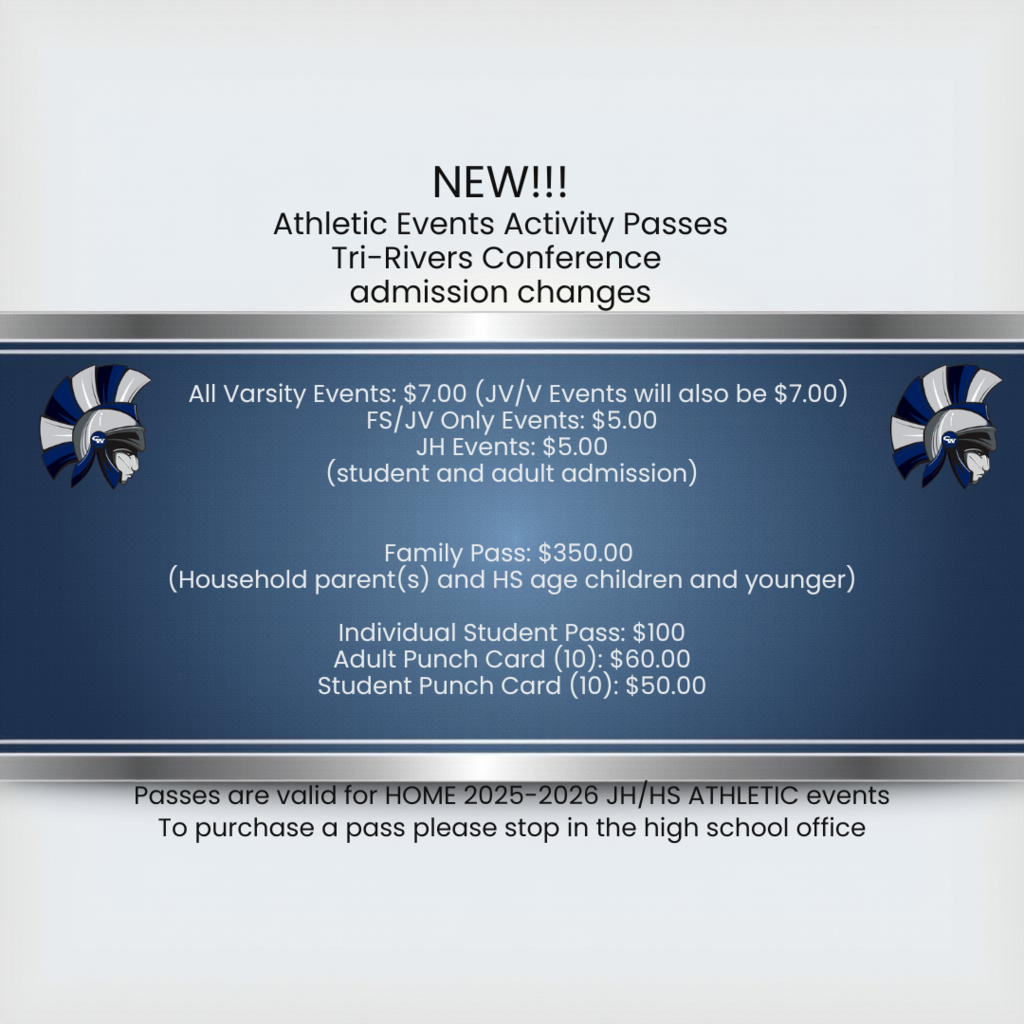 new athletic events activity passes tri-rivers conference admission changes All Varsity Events: $7.00 (JV/V Events will also be $7.00) FS/JV Only Events: $5.00 JH Events: $5.00  Family Pass (Household parent(s) and HS age children and younger): $350.00 Individual Student Pass: $100 Adult Punch Card (10): $60.00 Student Punch Card (10): $50.00 passes are valid for home 2025-226 jh/hs athletic events to purchas a pass please stop in the high school office