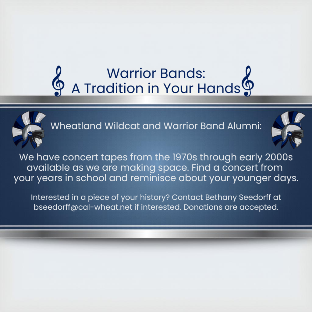 warrior bands a tradition in your hands wheatland wildcats and warrior band alumni we have concert tapes from the 1970s through the 2000s available as we are making space. find a concert from your years in school and reminisce about your younger days. interested in a piece of your history? contact bethany seedorff at bseedorff@cal-wheat.net. donations are accepted.