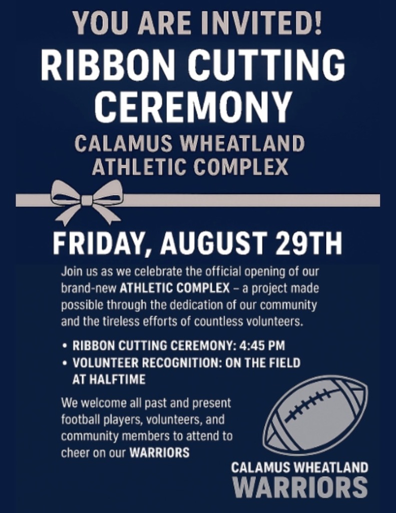 Ribbon Cutting Ceremony. Calamus-Wheatland Athletic Complex. Friday, August 29th. Join us as we celebrate the official opening of our brand-new athletic complex - a project made possible through the dedication of our community and the tireless efforts of countless volunteers. Ribbon Cutting Ceremony 4:45. Volunteer Recognition on the field at halftime. We welcome all past and present football players, volunteers, and community mmebers to attend to cheer on our Warriors.
