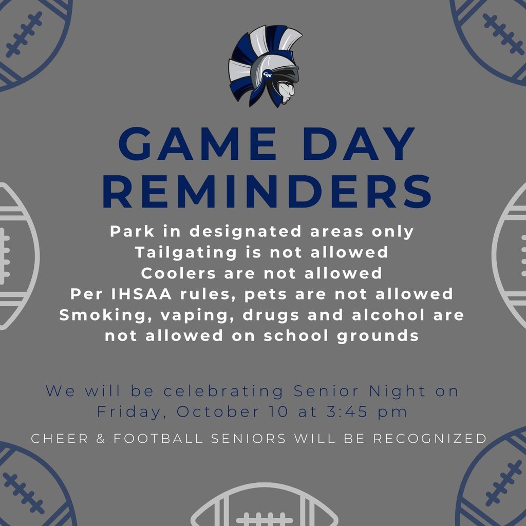 Game Day Reminders: Park in designated areas only Tailgating is not allowed Coolers are not allowed Per IHSAA rules, pets are not allowed Smoking, vaping, drugs and alcohol are not allowed on school grounds. We will be celebrating Senior Night on Friday, October 10 at 3:45 pm. Cheer & Football seniors will be recognized
