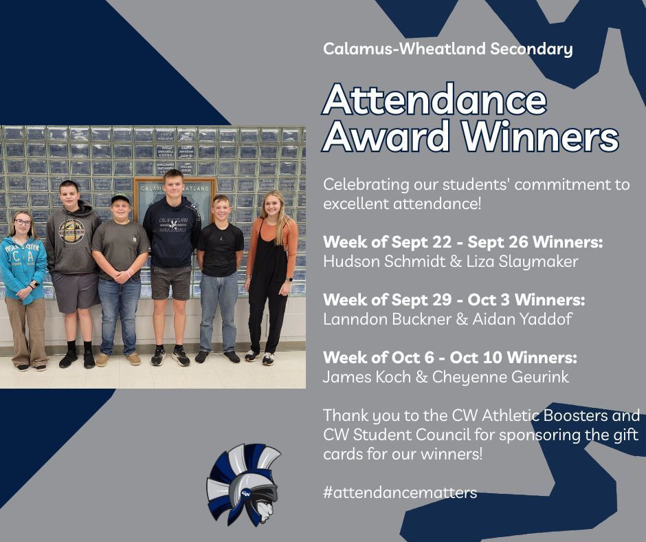 Calamus Wheatland Secondary. Attendance Award Winners. Celebrating our students' commitment to excellent attendance! Week of Sept 22 - Sept 26 Winners: Hudson Schmidt & Liza Slaymaker Week of Sept 29 - Oct 3 Winners: Lanndon Buckner & Aidan Yaddof Week of Oct 6 - Oct 10 Winners: James Koch & Cheyenne Geurink Thank you to the CW Athletic Boosters and CW Student Council for sponsoring the gift cards for our winners! #attendancematters