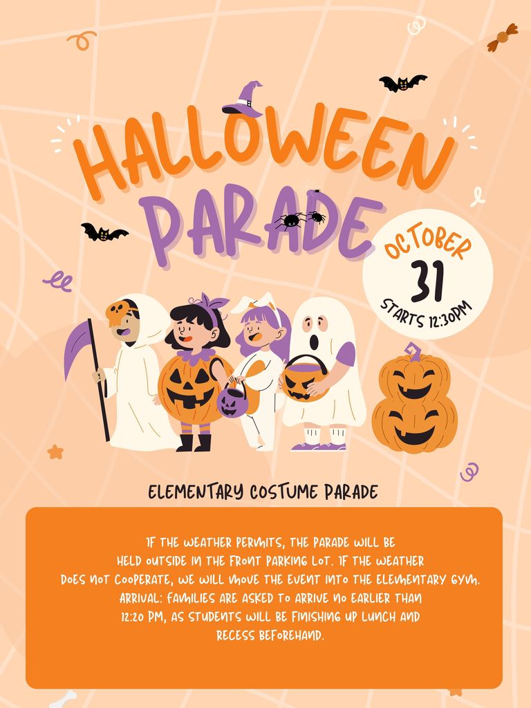Halloween Parade- October 31 at 12:30pm-If the weather permits, the parade will be held outside in the front parking lot. If the weather does not cooperate, we will move the event into the elementary gym. Arrival: Families are asked to arrive no earlier than 12:20 PM, as students will be finishing up lunch and recess beforehand.